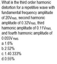 What is the third order harmonic
distortion for a repetitive wave with
fundamental frequency amplitude
of 20VRMS, second harmonic
amplitude of 0.32VRMS, third
harmonic amplitude of 0.11VRMS,
and fourth harmonic amplitude of
0.055V RMS.
a. 1.6%
b.2.52%
c. 1.40.333%
d.0.55%
