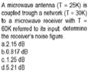 A microwave antenna (T = 25K) is
coupled trough a network (T = 30K)
to a microwave receiver with T-
60K referred to its input determine
the receiver's noise figure.
a.2.15 dB
b.0.817 dB
%3D
c.1.25 dB
d.5.21 dB
