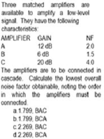 Three matched amplifiers are
available to amplity a low-level
signal. They have the following
characteristics:
AMPLIFIER GAIN
NF
20
1.5
12 dB
6 đB
20 dB
The amplifiers are to be connected in
cascade. Calculate the lowest overall
noise factor obtainable, noting the order
in which the amplifiers must be
A
B
4.0
connected.
a1.799, BAC
b.1.799, BCA
с 2269, ВАС
d2 269, BCA
