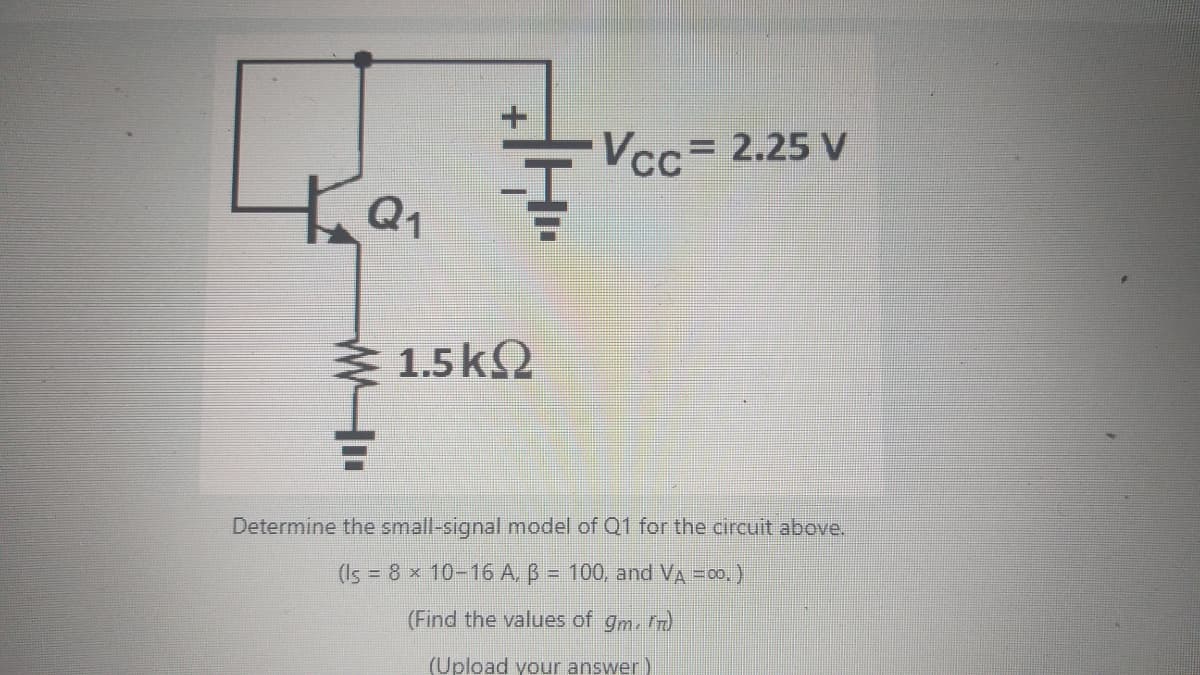 Q₁
F
1.5ΚΩ
Vcc= 2.25 V
Determine the small-signal model of Q1 for the circuit above.
(Is = 8 x 10-16 A, B = 100, and VA = 00.)
(Find the values of gm. *)
(Upload your answer)