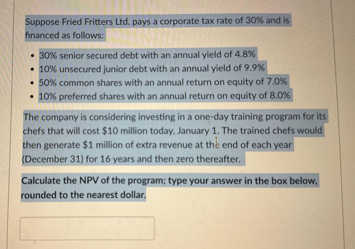 Suppose Fried Fritters Ltd. pays a corporate tax rate of 30% and is
financed as follows:
• 30% senior secured debt with an annual yield of 4.8%
• 10% unsecured junior debt with an annual yield of 9.9%
• 50% common shares with an annual return on equity of 7.0%
• 10% preferred shares with an annual return on equity of 8.0%
The company is considering investing in a one-day training program for its
chefs that will cost $10 million today, January 1. The trained chefs would
then generate $1 million of extra revenue at the end of each year
(December 31) for 16 years and then zero thereafter.
Calculate the NPV of the program; type your answer in the box below,
rounded to the nearest dollar.