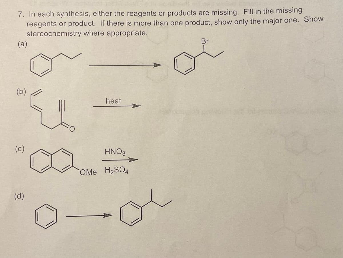 7. In each synthesis, either the reagents or products are missing. Fill in the missing
reagents or product. If there is more than one product, show only the major one. Show
stereochemistry where appropriate.
(a)
(b)
(c)
(d)
O
heat
HNO3
COMe H₂SO4
Br