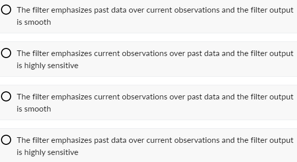O The filter emphasizes past data over current observations and the filter output
is smooth
O The filter emphasizes current observations over past data and the filter output
is highly sensitive
O The filter emphasizes current observations over past data and the filter output
is smooth
O The filter emphasizes past data over current observations and the filter output
is highly sensitive