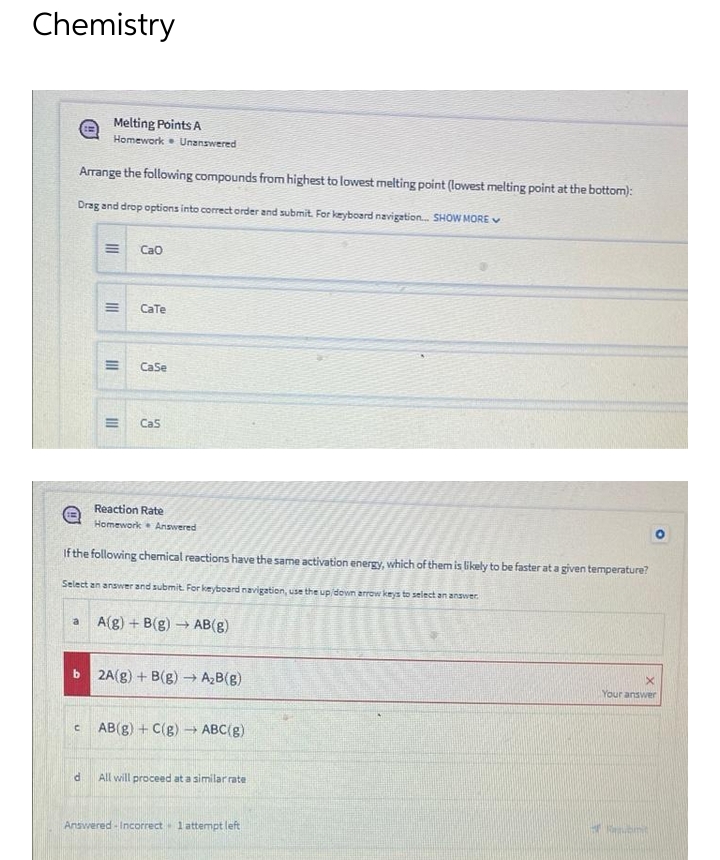 Chemistry
Melting Points A
Homework Unanswered
Arrange the following compounds from highest to lowest melting point (lowest melting point at the bottom):
Drag and drop options into correct order and submit. For keyboard navigation... SHOW MORE
Cao
CaTe
CaSe
Cas
Reaction Rate
Homework Answered
If the following chemical reactions have the same activation energy, which of them is likely to be faster at a given temperature?
Select an answer and submit. For keyboard navigation, use the up/down arrow keys to select an answer.
a
A(g) + B(g) → AB(g)
X
2A(g) + B(g) → A₂B(g)
Your answer
AB(g) + C(g) → ABC(g)
d
All will proceed at a similar rate
Revent
Answered-Incorrect 1 attempt left
b
C
|||
M
|||
III
E
E
III