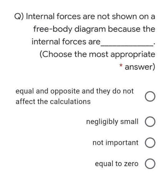 Q) Internal forces are not shown on a
free-body diagram because the
internal forces are
(Choose the most appropriate
answer)
equal and opposite and they do not
affect the calculations
negligibly small O
not important O
equal to zero O
