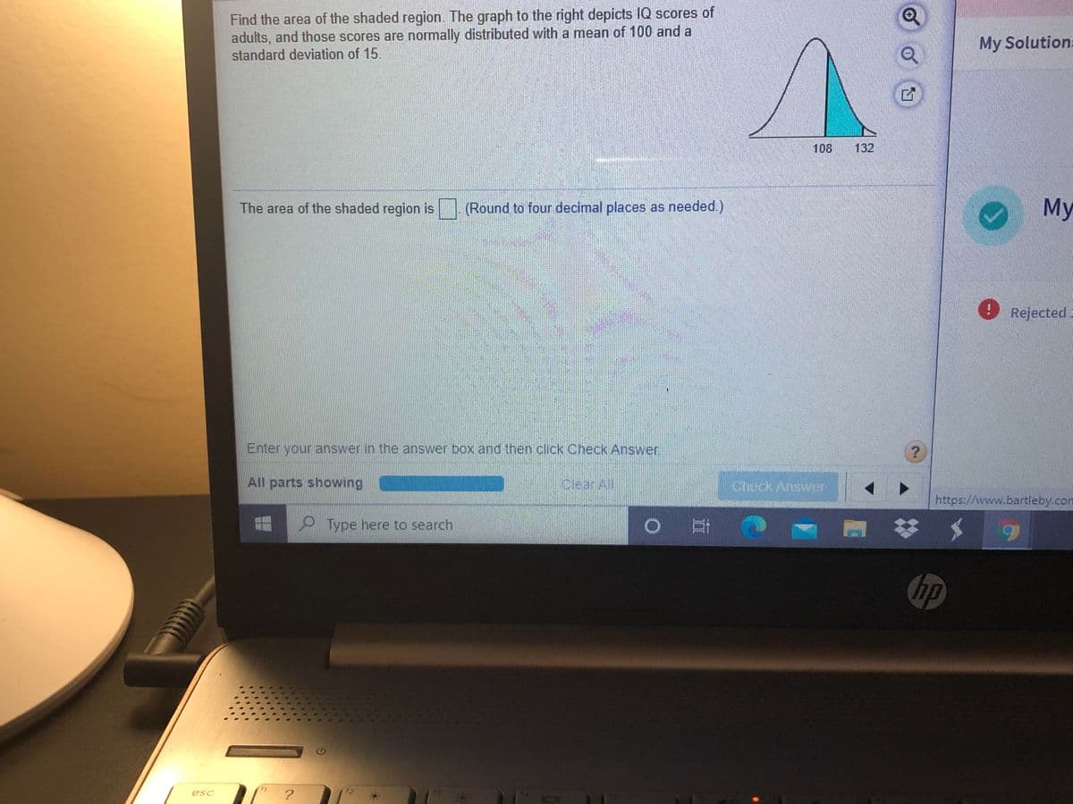 Find the area of the shaded region. The graph to the right depicts IQ scores of
adults, and those scores are normally distributed with a mean of 100 and a
standard deviation of 15.
My Solution:
108
132
The area of the shaded region is
(Round to four decimal places as needed.)
Му
Rejected
Enter your answer in the answer box and then click Check Answer
All parts showing
CleanAl
Chock Answer
https://www.bartleby.com
P Type here to search
hp
esc
?
