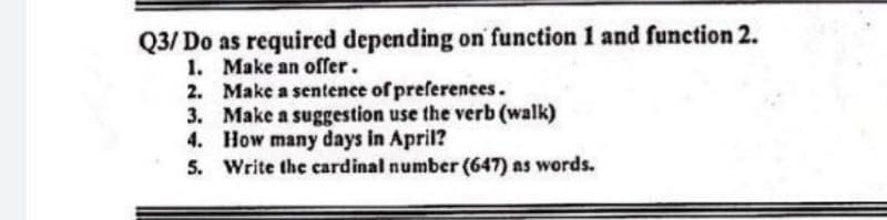 Q3/Do as required depending on function 1 and function 2.
1. Make an offer.
2.
Make a sentence of preferences.
3. Make a suggestion use the verb (walk)
How many days in April?
4.
5. Write the cardinal number (647) as words.