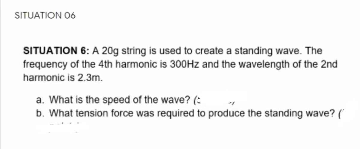 SITUATION 06
SITUATION 6: A 20g string is used to create a standing wave. The
frequency of the 4th harmonic is 300Hz and the wavelength of the 2nd
harmonic is 2.3m.
a. What is the speed of the wave? (:
b. What tension force was required to produce the standing wave? (
