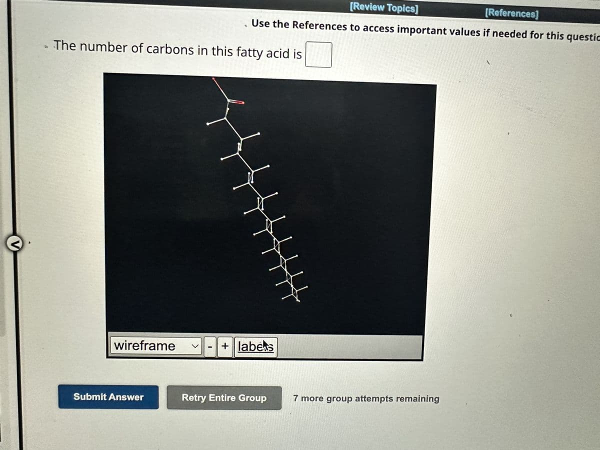 V
The number of carbons in this fatty acid is
wireframe
[Review Topics]
[References]
Use the References to access important values if needed for this questio
Submit Answer
+ labes
Retry Entire Group
HUY
7 more group attempts remaining