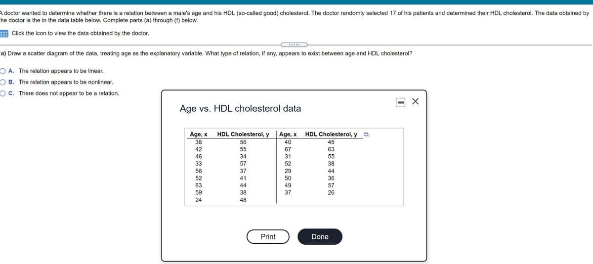 A doctor wanted to determine whether there is a relation between a male's age and his HDL (so-called good) cholesterol. The doctor randomly selected 17 of his patients and determined their HDL cholesterol. The data obtained by
the doctor is the in the data table below. Complete parts (a) through (f) below.
Click the icon to view the data obtained by the doctor.
.... .
(a) Draw a scatter diagram of the data, treating age as the explanatory variable. What type of relation, if any, appears to exist between age and HDL cholesterol?
O A. The relation appears to be linear.
O B. The relation appears to be nonlinear.
O C. There does not appear to be a relation.
Age vs. HDL cholesterol data
Age, x
HDL Cholesterol, y
Age, x
HDL Cholesterol, y
38
56
40
45
42
55
67
63
46
34
31
55
33
57
52
38
56
37
29
44
52
41
50
36
63
44
49
57
59
38
37
26
24
48
Print
Done
