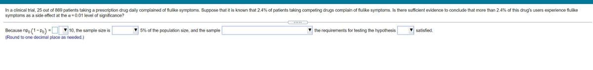 In a clinical trial, 25 out of 869 patients taking a prescription drug daily complained of flulike symptoms. Suppose that it is known that 2.4% of patients taking competing drugs complain of flulike symptoms. Is there sufficient evidence to conclude that more than 2.4% of this drug's users experience flulike
symptoms as a side effect at the a = 0.01 level of significance?
....
Because npo (1 - Po)
10, the sample size is
V 5% of the population size, and the sample
the requirements for testing the hypothesis
satisfied.
(Round to one decimal place as needed.)
