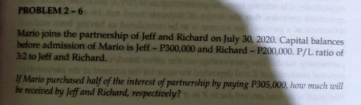 PROBLEM 2-6
nnd
Mario joins the partnership of Jeff and Richard on July 30, 2020. Capital balances
before admission of Mario is Jeff- P300,000 and Richard - P200,000. P/L ratio of
3:2 to Jeff and Richard.
nhe odi o tn
If Mario purchased half of the interest of partnership by paying P305,000, how much will
be received by Jeff and Richard, respectively? S ot sah
t
