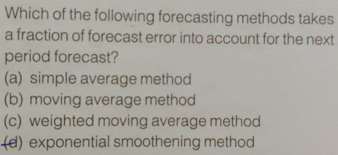 Which of the following forecasting methods takes
a fraction of forecast error into account for the next
period forecast?
(a) simple average method
(b) moving average method
(c) weighted moving average method
fe) exponential smoothening method
