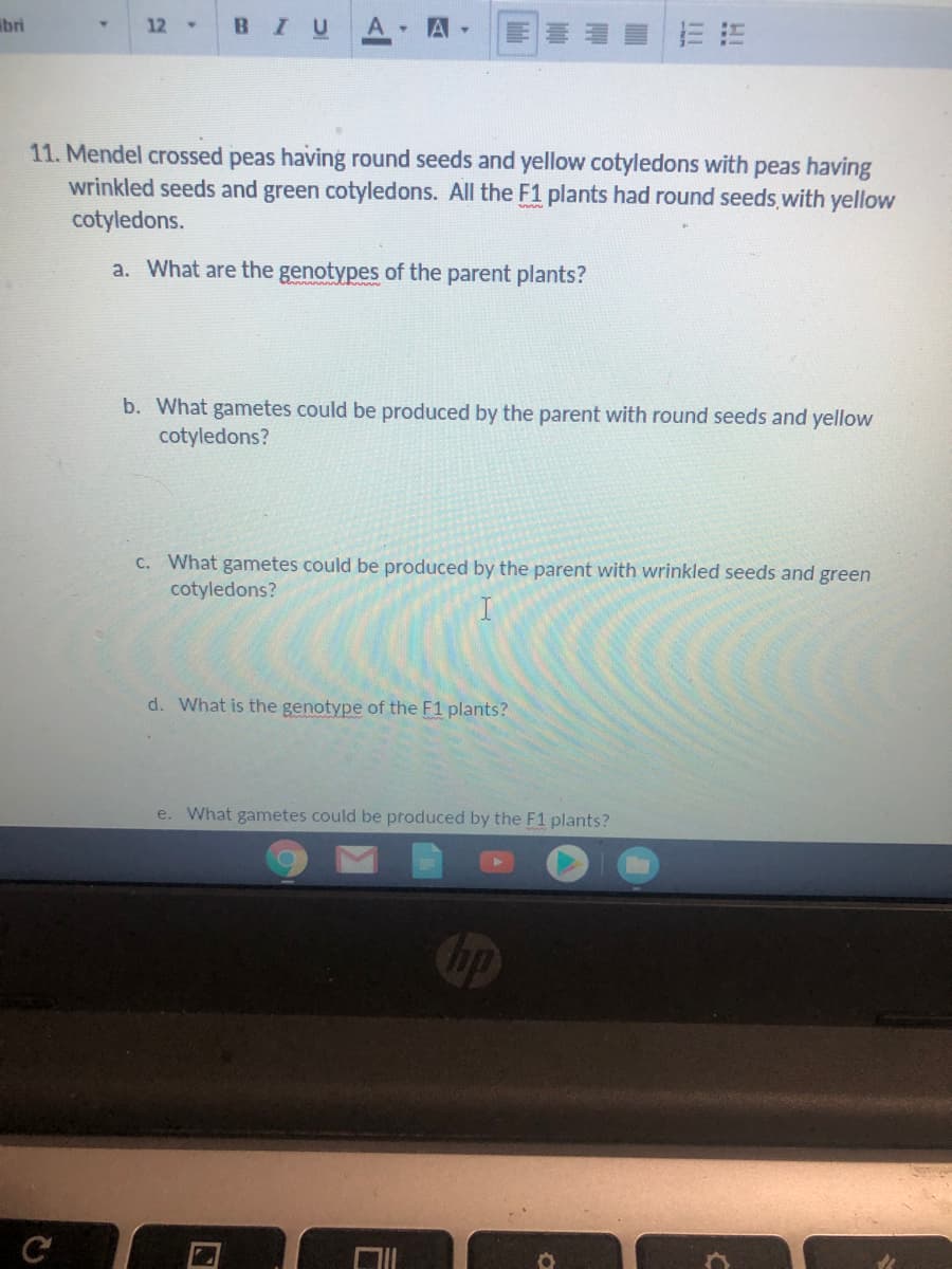 ibri
12
BIU
A -
A
4.
11. Mendel crossed peas having round seeds and yellow cotyledons with peas having
wrinkled seeds and green cotyledons. All the F1 plants had round seeds with yellow
cotyledons.
a. What are the genotypes of the parent plants?
b. What gametes could be produced by the parent with round seeds and yellow
cotyledons?
C. What gametes could be produced by the parent with wrinkled seeds and green
cotyledons?
d. What is the genotype of the F1 plants?
e. What gametes could be produced by the F1 plants?
hp
