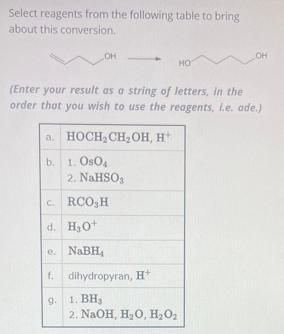 Select reagents from the following table to bring
about this conversion.
a. HOCH₂ CH₂ OH, H+
1. Os04
2. NaHSO3
RCO3 H
H3O+
NaBH₁
b.
(Enter your result as a string of letters, in the
order that you wish to use the reagents, i.e. ade.)
C.
d.
e.
LOH
f.
g.
HO
dihydropyran, H+
1. BH3
2. NaOH, H₂O, H2₂ O2
OH