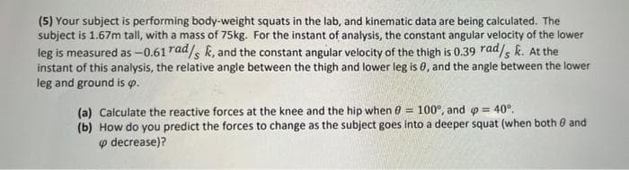 (5) Your subject is performing body-weight squats in the lab, and kinematic data are being calculated. The
subject is 1.67m tall, with a mass of 75kg. For the instant of analysis, the constant angular velocity of the lower
leg is measured as -0.61 rad/, k, and the constant angular velocity of the thigh is 0.39 rad/s k. At the
instant of this analysis, the relative angle between the thigh and lower leg is 0, and the angle between the lower
leg and ground is p.
100°, and o = 40°.
(a) Calculate the reactive forces at the knee and the hip when e =
(b) How do you predict the forces to change as the subject goes into a deeper squat (when both 0 and
o decrease)?
