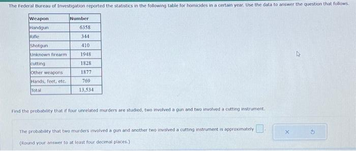 The Federal Bureau of Investigation reported the statistics in the following table for homicides in a certain year. Use the data to answer the question that follows.
Weapon
Handgun
Rifle
Shotgun
Unknown firearm
cutting
other weapons
Hands, feet, etc.
Total
Number
6358
344
410
1948
1828
1877
769
13,534
Find the probability that if four unrelated murders are studied, two involved a gun and two involved a cutting instrument.
The probability that two murders involved a gun and another two involved a cutting instrument is approximately
(Round your answer to at least four decimal places.)
X
2