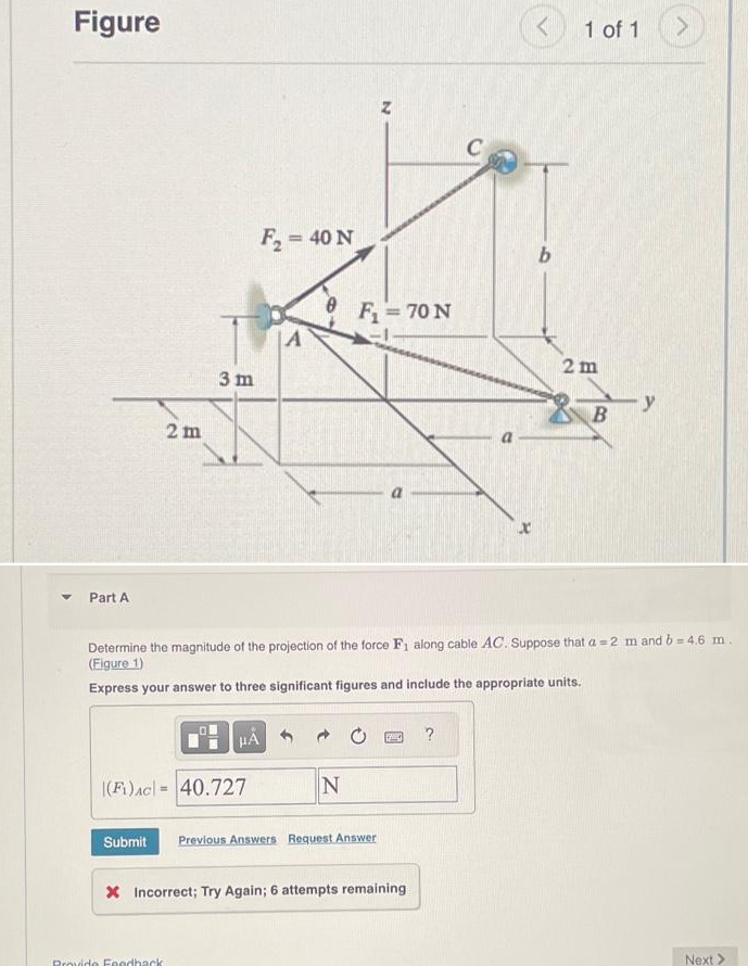 Figure
Part A
2m
Submit
3 m
|(F₁) AC 40.727
Provide Feedback
μÃ
F₂ = 40 N
A
N
Z
F₁ = 70 N
Previous Answers Request Answer
1990
* Incorrect; Try Again; 6 attempts remaining
Determine the magnitude of the projection of the force F₁ along cable AC. Suppose that a 2 m and b=4.6 m.
(Figure 1)
Express your answer to three significant figures and include the appropriate units.
C
?
x
<
b
1 of 1
2m
B
>
Next >