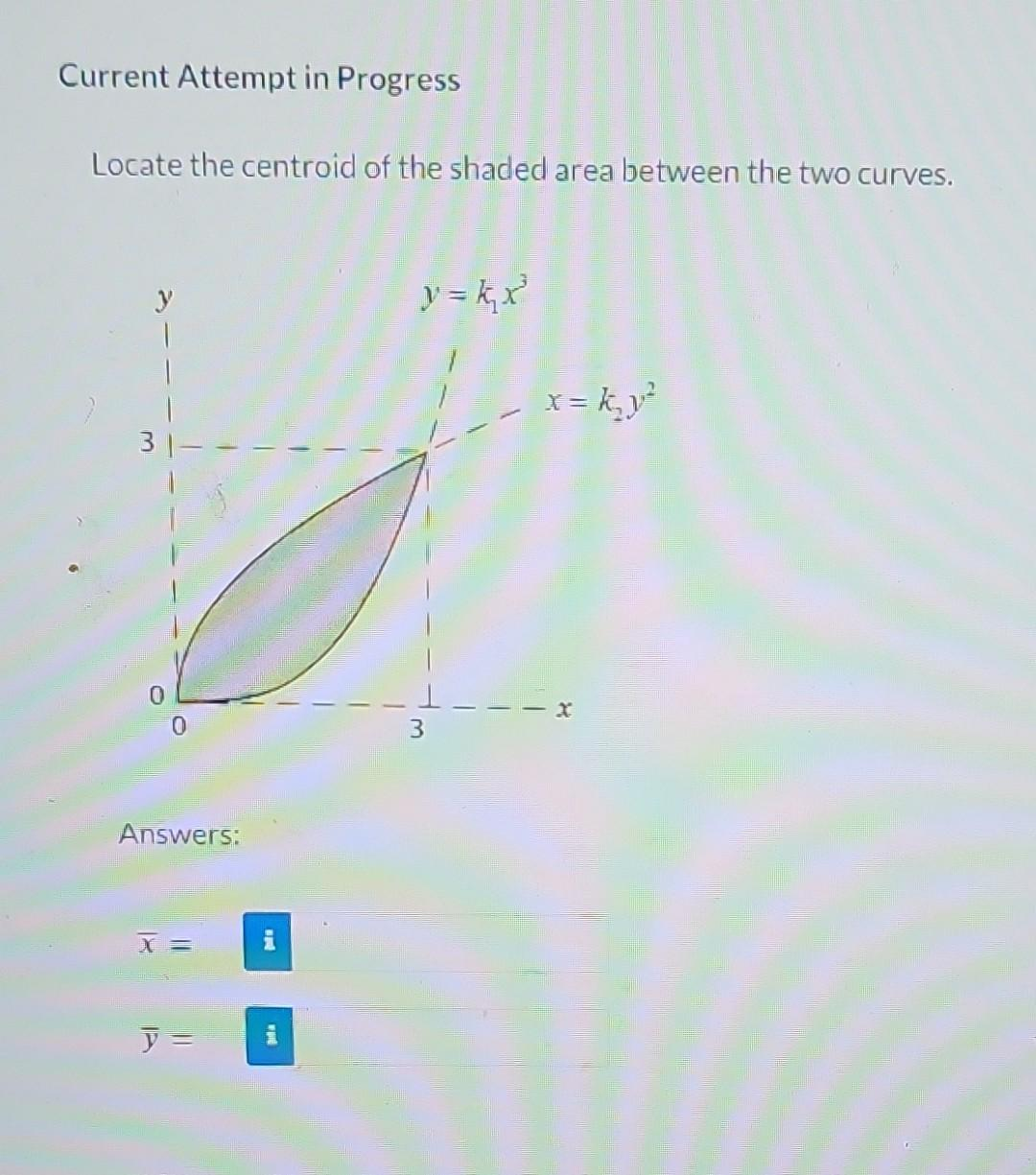 Current Attempt in Progress
Locate the centroid of the shaded area between the two curves.
31
Answers:
X =
y =
and
HE
y = k₁₂x²³
x = k₂y²