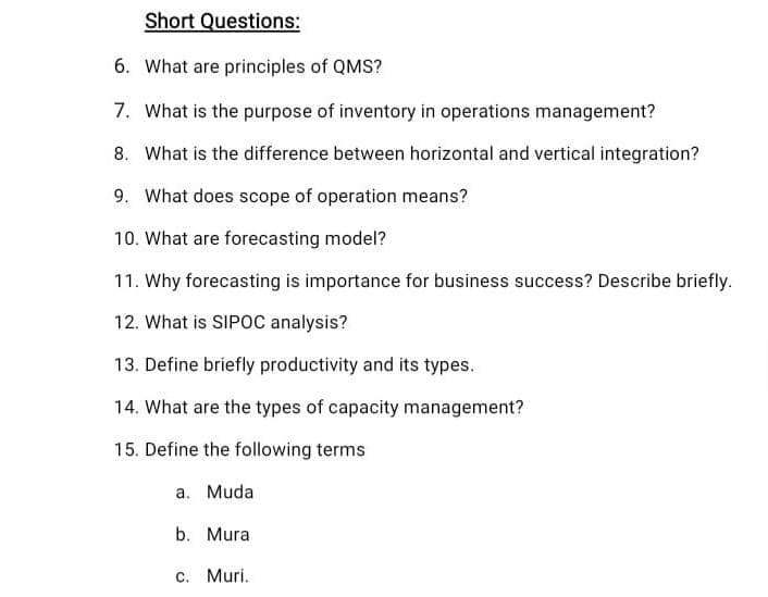 Short Questions:
6. What are principles of QMS?
7. What is the purpose of inventory in operations management?
8. What is the difference between horizontal and vertical integration?
9. What does scope of operation means?
10. What are forecasting model?
11. Why forecasting is importance for business success? Describe briefly.
12. What is SIPOC analysis?
13. Define briefly productivity and its types.
14. What are the types of capacity management?
15. Define the following terms
a. Muda
b. Mura
c. Muri.
