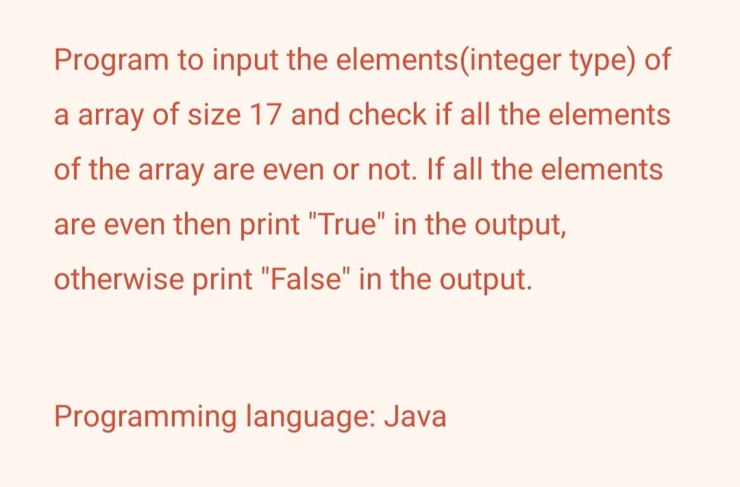 Program to input the elements(integer type) of
a array of size 17 and check if all the elements
of the array are even or not. If all the elements
are even then print "True" in the output,
otherwise print "False" in the output.
Programming language: Java
