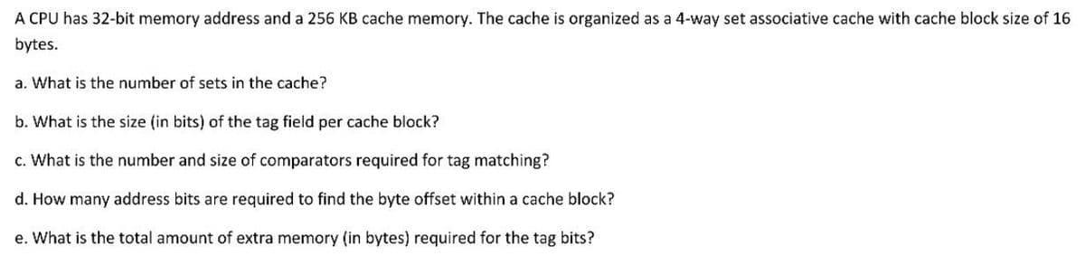 A CPU has 32-bit memory address and a 256 KB cache memory. The cache is organized as a 4-way set associative cache with cache block size of 16
bytes.
a. What is the number of sets in the cache?
b. What is the size (in bits) of the tag field per cache block?
c. What is the number and size of comparators required for tag matching?
d. How many address bits are required to find the byte offset within a cache block?
e. What is the total amount of extra memory (in bytes) required for the tag bits?