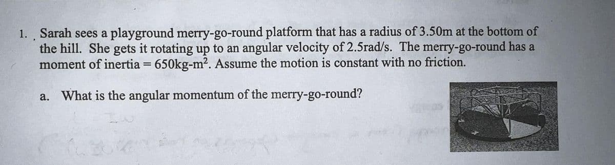 1. Sarah sees a playground merry-go-round platform that has a radius of 3.50m at the bottom of
the hill. She gets it rotating up to an angular velocity of 2.5rad/s. The merry-go-round has a
moment of inertia = 650kg-m². Assume the motion is constant with no friction.
a. What is the angular momentum of the merry-go-round?
(6366