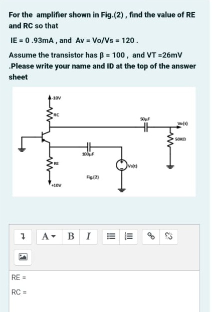 For the amplifier shown in Fig.(2), find the value of RE
and RC so that
IE = 0.93mA , and Av = Vo/Vs = 120.
Assume the transistor has B = 100, and VT =26mV
.Please write your name and ID at the top of the answer
sheet
10V
RC
S0uF
Vo(t)
SOKO
100uF
Fig(2)
+10v
A- BI
RE =
RC =
II
!
