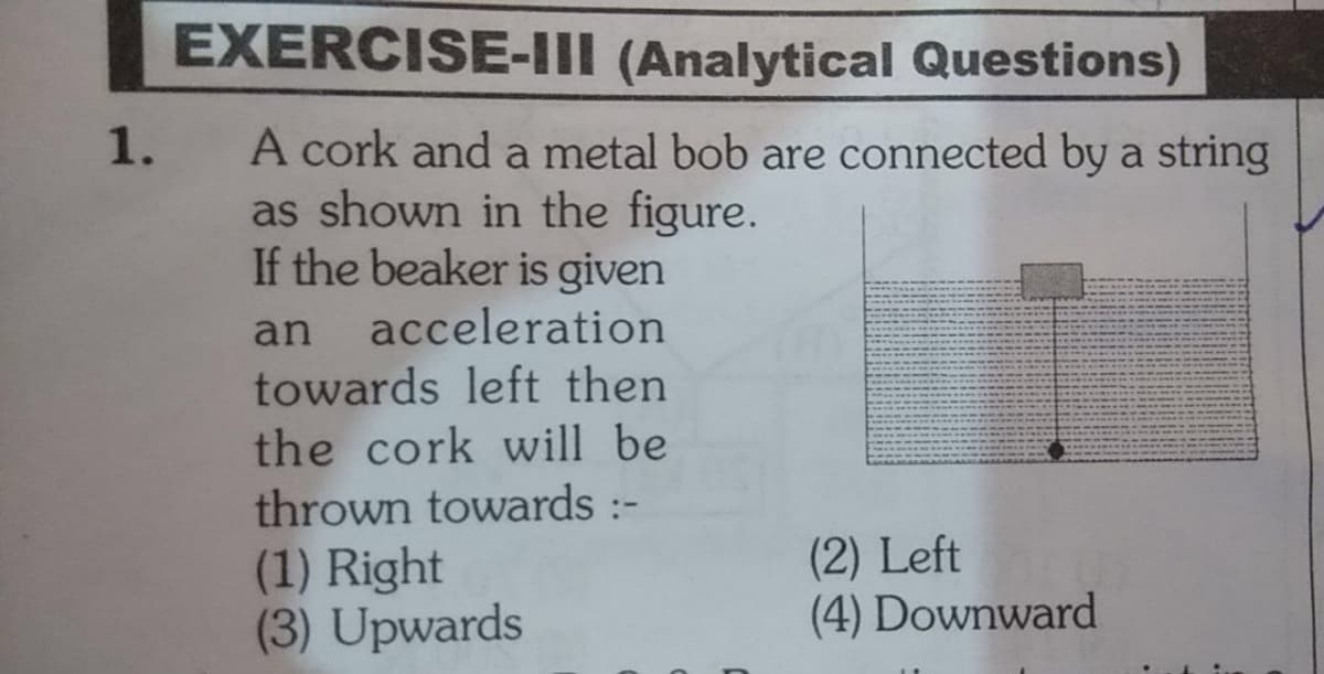 EXERCISE-III (Analytical Questions)
1.
A cork and a metal bob are connected by a string
as shown in the figure.
If the beaker is given
acceleration
towards left then
the cork will be
thrown towards :-
(1) Right
(3) Upwards
an
(2) Left
(4) Downward
