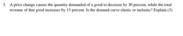 3. A price change causes the quantity demanded of a good to decrease by 30 percent, while the total
revenue of that good increases by 15 percent. Is the demand curve elastic or inelastic? Explain.(3)
