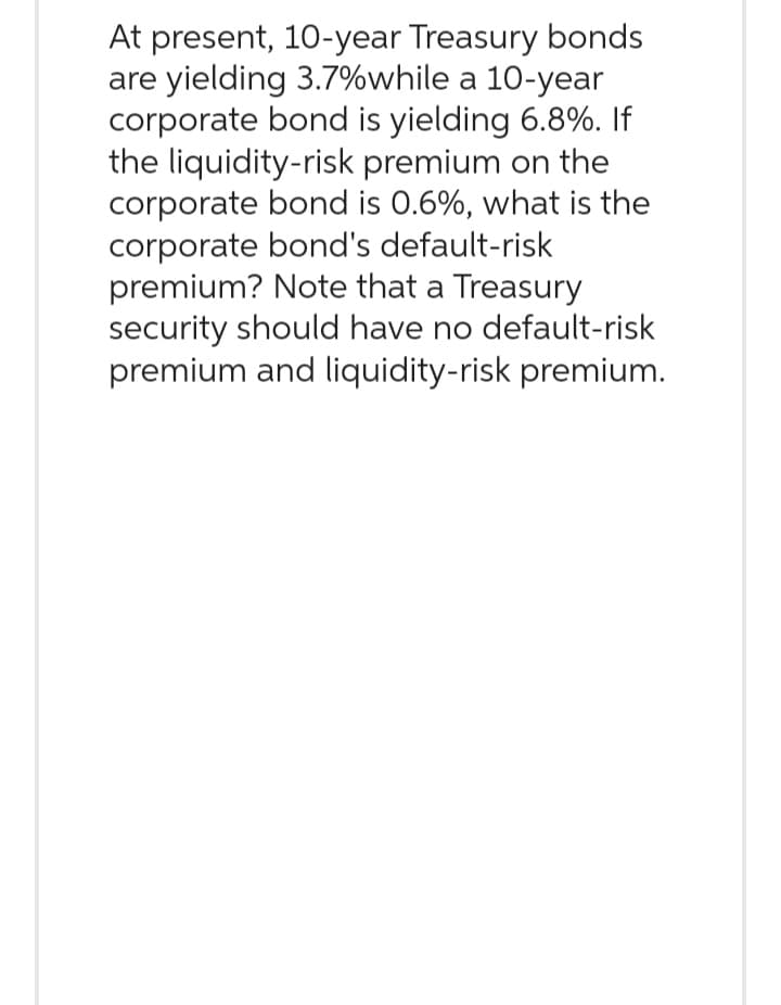 At present, 10-year Treasury bonds
are yielding 3.7%while a 10-year
corporate bond is yielding 6.8%. If
the liquidity-risk premium on the
corporate bond is 0.6%, what is the
corporate bond's default-risk
premium? Note that a Treasury
security should have no default-risk
premium and liquidity-risk premium.
