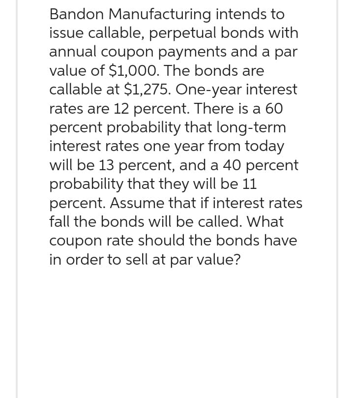 intends to
Bandon Manufacturing
issue callable, perpetual bonds with
annual coupon payments and a par
value of $1,000. The bonds are
callable at $1,275. One-year interest
rates are 12 percent. There is a 60
percent probability that long-term
interest rates one year from today
will be 13 percent, and a 40 percent
probability that they will be 11
percent. Assume that if interest rates
fall the bonds will be called. What
coupon rate should the bonds have
in order to sell at par value?