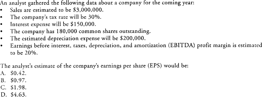 An analyst gathered the following data about a company for the coming year:
Sales are estimated to be $3,000,000.
The company's tax rate will be 30%.
Interest expense will be $150,000.
The company has 180,000 common shares outstanding.
The estimated depreciation expense will be $200,000.
Earnings before interest, taxes, depreciation, and amortization (EBITDA) profit margin is estimated
to be 20%.
The analyst's estimate of the company's earnings per share (EPS) would be:
A. $0.42.
B. $0.97.
C. $1.98.
D. $4.63.
