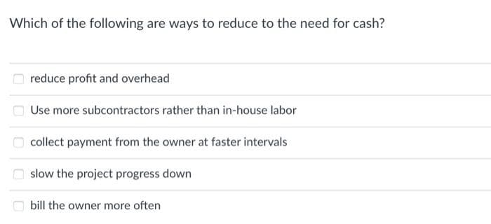 Which of the following are ways to reduce to the need for cash?
reduce profit and overhead
Use more subcontractors rather than in-house labor
collect payment from the owner at faster intervals
slow the project progress down
bill the owner more often