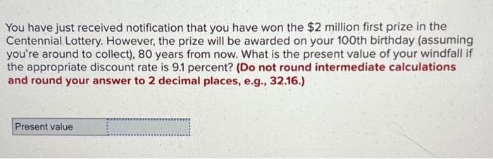 You have just received notification that you have won the $2 million first prize in the
Centennial Lottery. However, the prize will be awarded on your 100th birthday (assuming
you're around to collect), 80 years from now. What is the present value of your windfall if
the appropriate discount rate is 9.1 percent? (Do not round intermediate calculations
and round your answer to 2 decimal places, e.g., 32.16.)
Present value