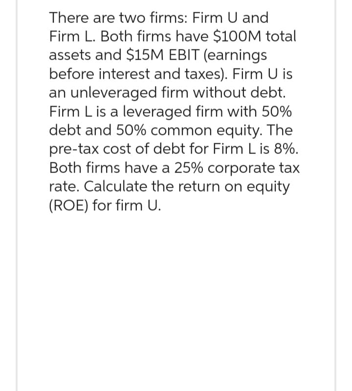 There are two firms: Firm U and
Firm L. Both firms have $100M total
assets and $15M EBIT (earnings
before interest and taxes). Firm U is
an unleveraged firm without debt.
Firm L is a leveraged firm with 50%
debt and 50% common equity. The
pre-tax cost of debt for Firm L is 8%.
Both firms have a 25% corporate tax
rate. Calculate the return on equity
(ROE) for firm U.