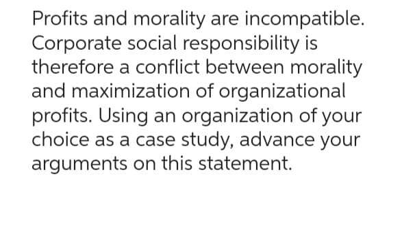 Profits and morality are incompatible.
Corporate social responsibility is
therefore a conflict between morality
and maximization of organizational
profits. Using an organization of your
choice as a case study, advance your
arguments on this statement.