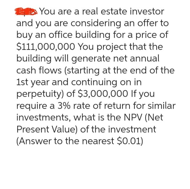 You are a real estate investor
and you are considering an offer to
buy an office building for a price of
$111,000,000 You project that the
building will generate net annual
cash flows (starting at the end of the
1st year and continuing on in
perpetuity) of $3,000,000 If you
require a 3% rate of return for similar
investments, what is the NPV (Net
Present Value) of the investment
(Answer to the nearest $0.01)