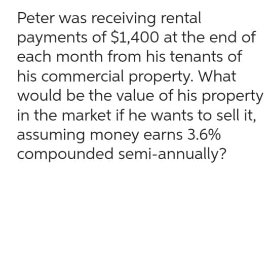 Peter was receiving rental
payments of $1,400 at the end of
each month from his tenants of
his commercial property. What
would be the value of his property
in the market if he wants to sell it,
assuming money earns 3.6%
compounded semi-annually?