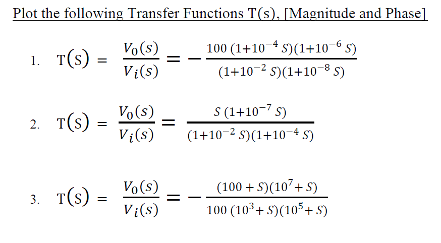 Plot the following Transfer Functions T(s), [Magnitude and Phase]
Vo(s)
100 (1+10-4 s)(1+10-6 s)
1. T(s)
Vi(s)
(1+10-2 s)(1+10¬8 5)
Vo(s)
S (1+10-7 s)
2. T(s) =
Vi(s)
(1+10-2 S)(1+10-4 S)
(100 + S)(107+ S)
100 (103+ S)(105+ S)
Vo(s)
3. т(s)
Vi(s)
