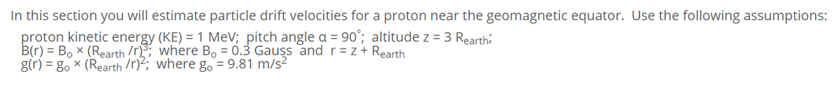 In this section you will estimate particle drift velocities for a proton near the geomagnetic equator. Use the following assumptions:
proton kinetic energy (KE) = 1 MeV; pitch angle a = 90°; altitude z = 3 Rearthi
B(r) = Bo x (Rearth /r); where Bo = 0.3 Gauss and r= z+ Rearth
g(r) = g. × (Rearth /r)2; where go = 9.81 m/s²
