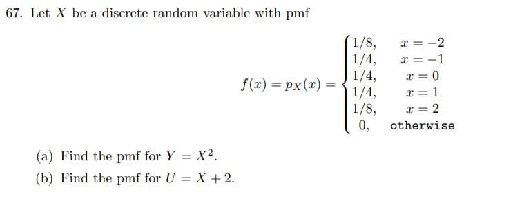 67. Let X be a discrete random variable with pmf
(a) Find the pmf for Y = X².
(b) Find the pmf for U = X + 2.
f(x) = px(x) =
1/8,
1/4,
1/4,
1/4,
1/8,
0,
x = -2
x = -1
x = 0
x = 1
x = 2
otherwise