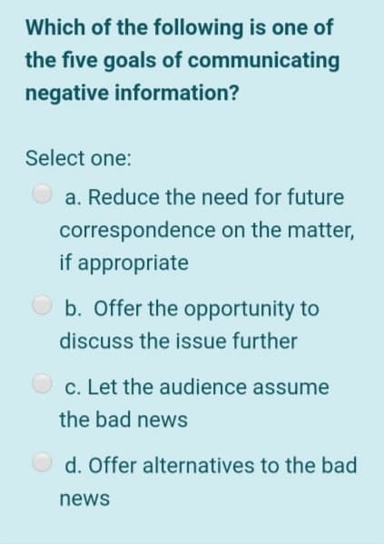 Which of the following is one of
the five goals of communicating
negative information?
Select one:
a. Reduce the need for future
correspondence on the matter,
if appropriate
b. Offer the opportunity to
discuss the issue further
c. Let the audience assume
the bad news
O d. Offer alternatives to the bad
news
