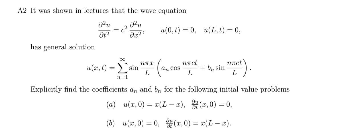 A2 It was shown in lectures that the wave equation
22 и
Ət²
=
c2
მ2
J²u
u(0,t) = 0, u(L,t) = 0,
has general solution
u(x,t) = sin
ППХ
nπct
nπct
An COS
+ bn sin
L
L
L
n=1
Explicitly find the coefficients an and bn for the following initial value problems
ди
(a) u(x, 0) = x(L-x), 4(x, 0) = 0,
ди
Ət
(b) u(x, 0) = 0, (x, 0) = x(L- x).