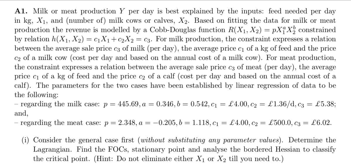 A1. Milk or meat production Y per day is best explained by the inputs: feed needed per day
in kg, X₁, and (number of) milk cows or calves, X2. Based on fitting the data for milk or meat
production the revenue is modelled by a Cobb-Douglas function R(X₁, X₂) = pX₁ X₂ constrained
by relation h(X₁, X2) = C₁ X₁ + C2X₂ = c3. For milk production, the constraint expresses a relation
between the average sale price c3 of milk (per day), the average price c₁ of a kg of feed and the price
c2 of a milk cow (cost per day and based on the annual cost of a milk cow). For meat production,
the constraint expresses a relation between the average sale price c3 of meat (per day), the average
price c₁ of a kg of feed and the price c₂ of a calf (cost per day and based on the annual cost of a
calf). The parameters for the two cases have been established by linear regression of data to be
the following:
C1
£4.00, C₂ =
C2
£1.36/d, c3 = £5.38;
regarding the milk case: p = 445.69, a = 0.346, b = 0.542, c₁ =
and,
regarding the meat case: p= 2.348, a = -0.205, b = 1.118, c₁ = £4.00, c₂ = £500.0, c3 = £6.02.
(i) Consider the general case first (without substituting any parameter values). Determine the
Lagrangian. Find the FOCs, stationary point and analyse the bordered Hessian to classify
the critical point. (Hint: Do not eliminate either X₁ or X₂ till you need to.)