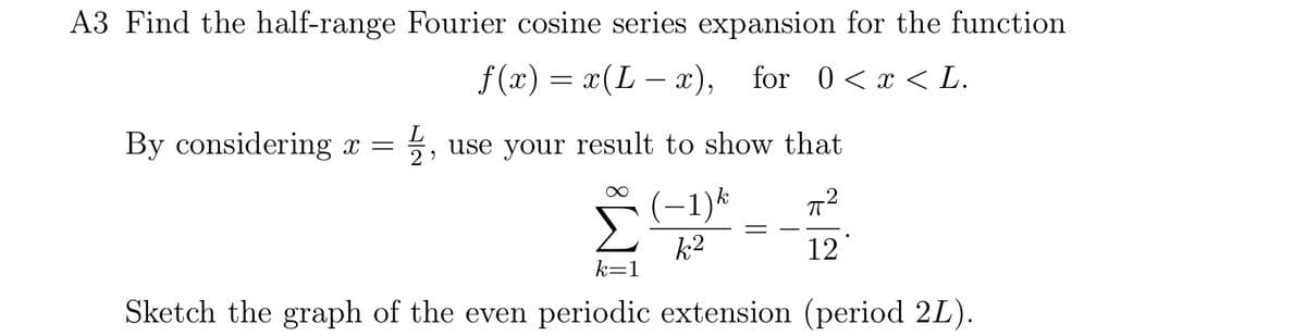 A3 Find the half-range Fourier cosine series expansion for the function
f(x) = x(L − x), for 0 < x < L.
By considering x = 플,
use your result to show that
(−1)
k2
+2
12°
k=1
Sketch the graph of the even periodic extension (period 2L).