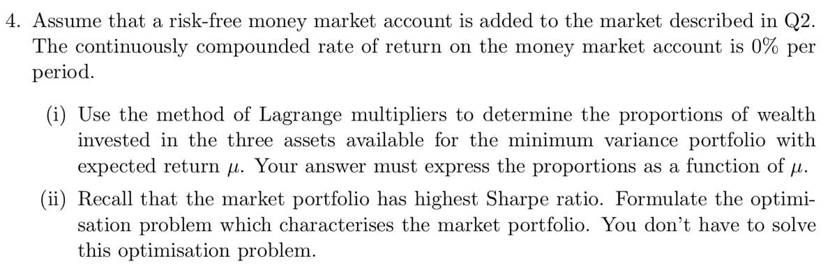 4. Assume that a risk-free money market account is added to the market described in Q2.
The continuously compounded rate of return on the money market account is 0% per
period.
(i) Use the method of Lagrange multipliers to determine the proportions of wealth
invested in the three assets available for the minimum variance portfolio with
expected return μ. Your answer must express the proportions as a function of µ.
(ii) Recall that the market portfolio has highest Sharpe ratio. Formulate the optimi-
sation problem which characterises the market portfolio. You don't have to solve
this optimisation problem.