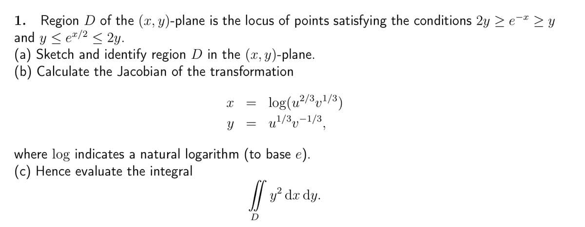 1. Region D of the (x, y)-plane is the locus of points satisfying the conditions 2y
and y <e/2 < 2y.
(a) Sketch and identify region D in the (x, y)-plane.
(b) Calculate the Jacobian of the transformation
X
Y
=
=
log (u²/3v¹/3)
u¹/3-1/3
where log indicates a natural logarithm (to base e).
(c) Hence evaluate the integral
[]
D
y² dx dy.
9
-X
₂-x zy