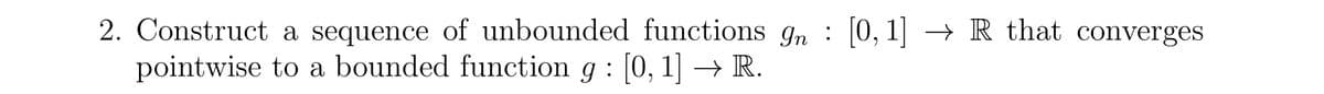 2. Construct a sequence of unbounded functions In : [0,1] → R that converges
pointwise to a bounded function g : [0, 1] → R.