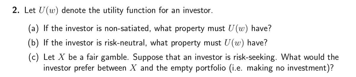 2. Let U(w) denote the utility function for an investor.
(a) If the investor is non-satiated, what property must U(w) have?
(b) If the investor is risk-neutral, what property must U(w) have?
(c) Let X be a fair gamble. Suppose that an investor is risk-seeking. What would the
investor prefer between X and the empty portfolio (i.e. making no investment)?